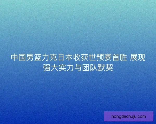 中国男篮力克日本收获世预赛首胜 展现强大实力与团队默契