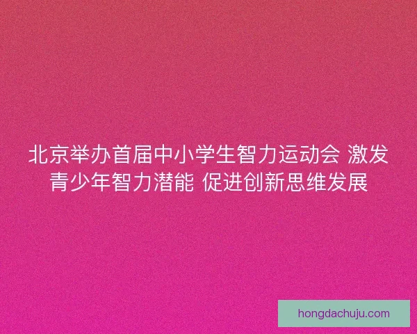 北京举办首届中小学生智力运动会 激发青少年智力潜能 促进创新思维发展
