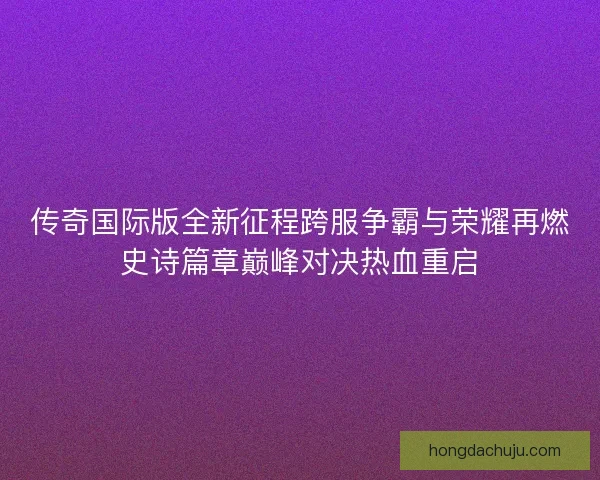 传奇国际版全新征程跨服争霸与荣耀再燃史诗篇章巅峰对决热血重启